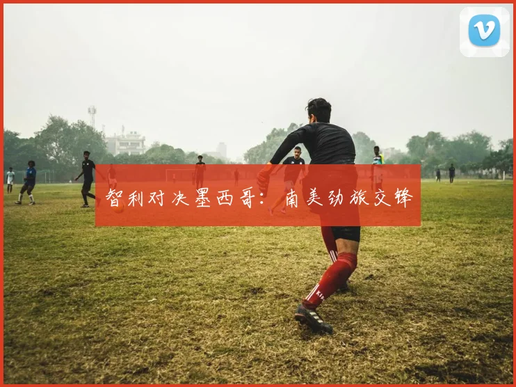 智利对决墨西哥：南美劲旅交锋