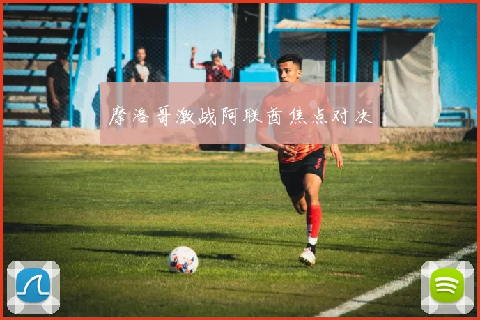 摩洛哥激战阿联酋焦点对决