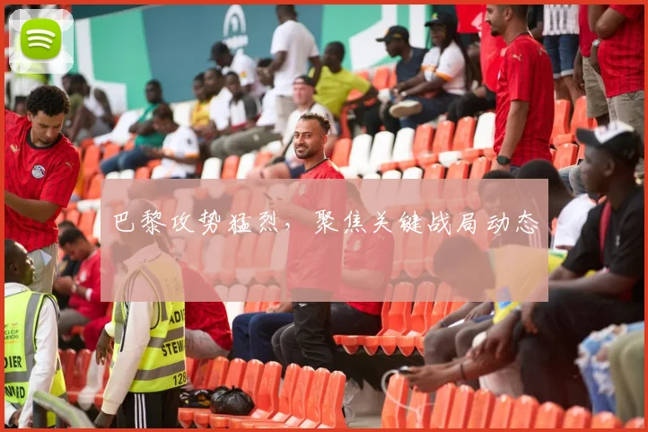 巴黎攻势猛烈，聚焦关键战局动态
