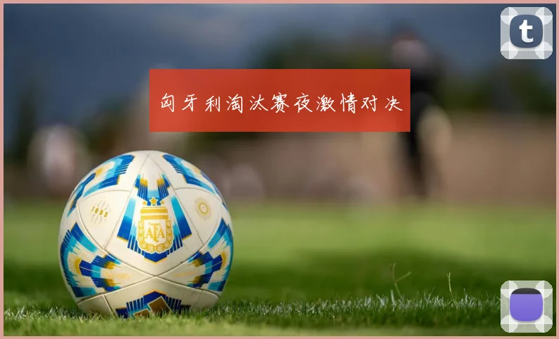 匈牙利淘汰赛夜激情对决
