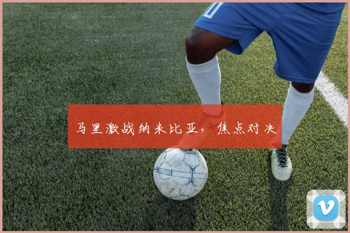 马里激战纳米比亚，焦点对决